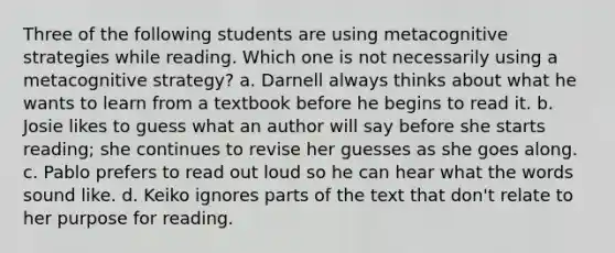 Three of the following students are using metacognitive strategies while reading. Which one is not necessarily using a metacognitive strategy? a. Darnell always thinks about what he wants to learn from a textbook before he begins to read it. b. Josie likes to guess what an author will say before she starts reading; she continues to revise her guesses as she goes along. c. Pablo prefers to read out loud so he can hear what the words sound like. d. Keiko ignores parts of the text that don't relate to her purpose for reading.