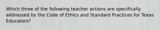 Which three of the following teacher actions are specifically addressed by the Code of Ethics and Standard Practices for Texas Educators?