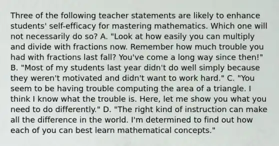 Three of the following teacher statements are likely to enhance students' self-efficacy for mastering mathematics. Which one will not necessarily do so? A. "Look at how easily you can multiply and divide with fractions now. Remember how much trouble you had with fractions last fall? You've come a long way since then!" B. "Most of my students last year didn't do well simply because they weren't motivated and didn't want to work hard." C. "You seem to be having trouble computing the area of a triangle. I think I know what the trouble is. Here, let me show you what you need to do differently." D. "The right kind of instruction can make all the difference in the world. I'm determined to find out how each of you can best learn mathematical concepts."