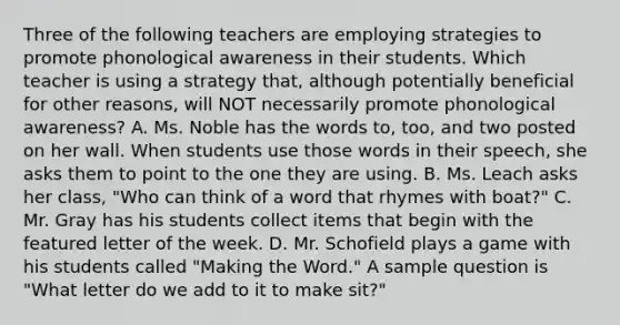 Three of the following teachers are employing strategies to promote phonological awareness in their students. Which teacher is using a strategy that, although potentially beneficial for other reasons, will NOT necessarily promote phonological awareness? A. Ms. Noble has the words to, too, and two posted on her wall. When students use those words in their speech, she asks them to point to the one they are using. B. Ms. Leach asks her class, "Who can think of a word that rhymes with boat?" C. Mr. Gray has his students collect items that begin with the featured letter of the week. D. Mr. Schofield plays a game with his students called "Making the Word." A sample question is "What letter do we add to it to make sit?"