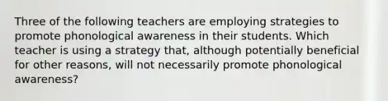 Three of the following teachers are employing strategies to promote phonological awareness in their students. Which teacher is using a strategy that, although potentially beneficial for other reasons, will not necessarily promote phonological awareness?