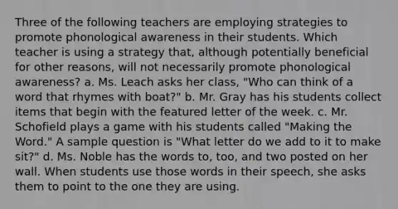 Three of the following teachers are employing strategies to promote phonological awareness in their students. Which teacher is using a strategy that, although potentially beneficial for other reasons, will not necessarily promote phonological awareness? a. Ms. Leach asks her class, "Who can think of a word that rhymes with boat?" b. Mr. Gray has his students collect items that begin with the featured letter of the week. c. Mr. Schofield plays a game with his students called "Making the Word." A sample question is "What letter do we add to it to make sit?" d. Ms. Noble has the words to, too, and two posted on her wall. When students use those words in their speech, she asks them to point to the one they are using.