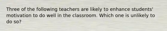 Three of the following teachers are likely to enhance students' motivation to do well in the classroom. Which one is unlikely to do so?