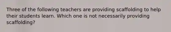 Three of the following teachers are providing scaffolding to help their students learn. Which one is not necessarily providing scaffolding?