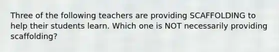 Three of the following teachers are providing SCAFFOLDING to help their students learn. Which one is NOT necessarily providing scaffolding?