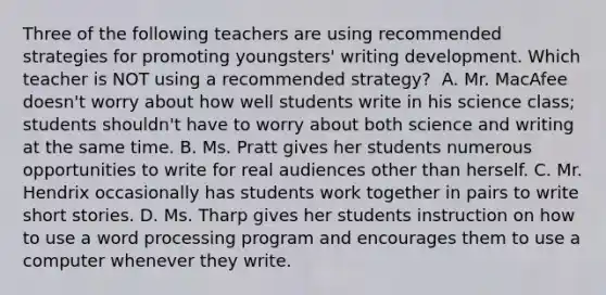 Three of the following teachers are using recommended strategies for promoting youngsters' writing development. Which teacher is NOT using a recommended strategy? ﻿ A. Mr. MacAfee doesn't worry about how well students write in his science class; students shouldn't have to worry about both science and writing at the same time. B. Ms. Pratt gives her students numerous opportunities to write for real audiences other than herself. C. Mr. Hendrix occasionally has students work together in pairs to write short stories. D. Ms. Tharp gives her students instruction on how to use a word processing program and encourages them to use a computer whenever they write.