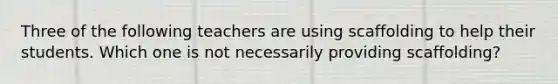 Three of the following teachers are using scaffolding to help their students. Which one is not necessarily providing scaffolding?