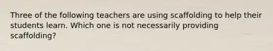 Three of the following teachers are using scaffolding to help their students learn. Which one is not necessarily providing scaffolding?