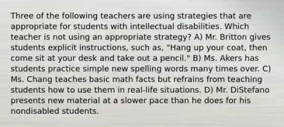 Three of the following teachers are using strategies that are appropriate for students with intellectual disabilities. Which teacher is not using an appropriate strategy? A) Mr. Britton gives students explicit instructions, such as, "Hang up your coat, then come sit at your desk and take out a pencil." B) Ms. Akers has students practice simple new spelling words many times over. C) Ms. Chang teaches basic math facts but refrains from teaching students how to use them in real-life situations. D) Mr. DiStefano presents new material at a slower pace than he does for his nondisabled students.