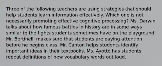 Three of the following teachers are using strategies that should help students learn information effectively. Which one is not necessarily promoting effective cognitive processing? Ms. Darwin talks about how famous battles in history are in some ways similar to the fights students sometimes have on the playground. Mr. Bertinelli makes sure that students are paying attention before he begins class. Mr. Canton helps students identify important ideas in their textbooks. Ms. Ayotte has students repeat definitions of new vocabulary words out loud.