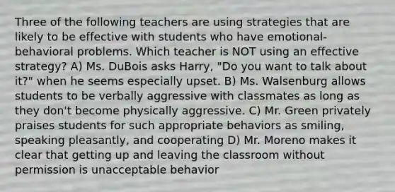 Three of the following teachers are using strategies that are likely to be effective with students who have emotional-behavioral problems. Which teacher is NOT using an effective strategy? A) Ms. DuBois asks Harry, "Do you want to talk about it?" when he seems especially upset. B) Ms. Walsenburg allows students to be verbally aggressive with classmates as long as they don't become physically aggressive. C) Mr. Green privately praises students for such appropriate behaviors as smiling, speaking pleasantly, and cooperating D) Mr. Moreno makes it clear that getting up and leaving the classroom without permission is unacceptable behavior