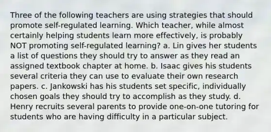 Three of the following teachers are using strategies that should promote self-regulated learning. Which teacher, while almost certainly helping students learn more effectively, is probably NOT promoting self-regulated learning? a. Lin gives her students a list of questions they should try to answer as they read an assigned textbook chapter at home. b. Isaac gives his students several criteria they can use to evaluate their own research papers. c. Jankowski has his students set specific, individually chosen goals they should try to accomplish as they study. d. Henry recruits several parents to provide one-on-one tutoring for students who are having difficulty in a particular subject.