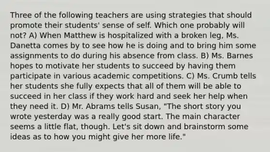 Three of the following teachers are using strategies that should promote their students' sense of self. Which one probably will not? A) When Matthew is hospitalized with a broken leg, Ms. Danetta comes by to see how he is doing and to bring him some assignments to do during his absence from class. B) Ms. Barnes hopes to motivate her students to succeed by having them participate in various academic competitions. C) Ms. Crumb tells her students she fully expects that all of them will be able to succeed in her class if they work hard and seek her help when they need it. D) Mr. Abrams tells Susan, "The short story you wrote yesterday was a really good start. The main character seems a little flat, though. Let's sit down and brainstorm some ideas as to how you might give her more life."