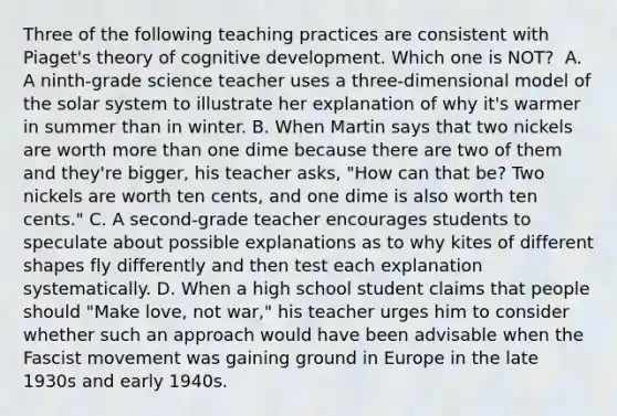 Three of the following teaching practices are consistent with Piaget's theory of cognitive development. Which one is NOT? ﻿ A. A ninth-grade science teacher uses a three-dimensional model of the solar system to illustrate her explanation of why it's warmer in summer than in winter. B. When Martin says that two nickels are worth more than one dime because there are two of them and they're bigger, his teacher asks, "How can that be? Two nickels are worth ten cents, and one dime is also worth ten cents." C. A second-grade teacher encourages students to speculate about possible explanations as to why kites of different shapes fly differently and then test each explanation systematically. D. When a high school student claims that people should "Make love, not war," his teacher urges him to consider whether such an approach would have been advisable when the Fascist movement was gaining ground in Europe in the late 1930s and early 1940s.