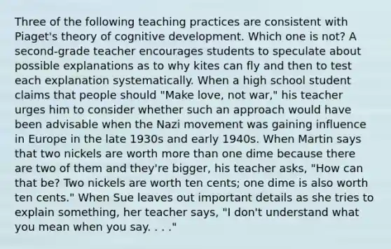 Three of the following teaching practices are consistent with Piaget's theory of cognitive development. Which one is not? A second-grade teacher encourages students to speculate about possible explanations as to why kites can fly and then to test each explanation systematically. When a high school student claims that people should "Make love, not war," his teacher urges him to consider whether such an approach would have been advisable when the Nazi movement was gaining influence in Europe in the late 1930s and early 1940s. When Martin says that two nickels are worth more than one dime because there are two of them and they're bigger, his teacher asks, "How can that be? Two nickels are worth ten cents; one dime is also worth ten cents." When Sue leaves out important details as she tries to explain something, her teacher says, "I don't understand what you mean when you say. . . ."