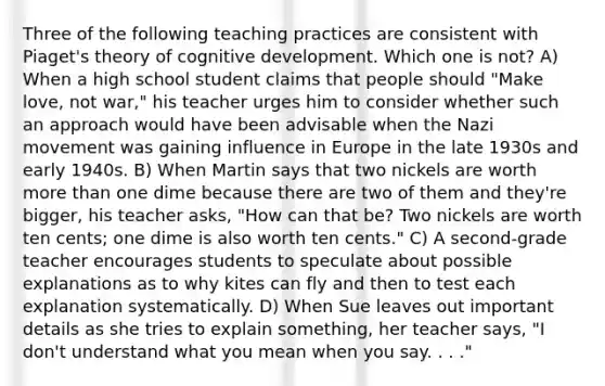 Three of the following teaching practices are consistent with Piaget's theory of cognitive development. Which one is not? A) When a high school student claims that people should "Make love, not war," his teacher urges him to consider whether such an approach would have been advisable when the Nazi movement was gaining influence in Europe in the late 1930s and early 1940s. B) When Martin says that two nickels are worth more than one dime because there are two of them and they're bigger, his teacher asks, "How can that be? Two nickels are worth ten cents; one dime is also worth ten cents." C) A second-grade teacher encourages students to speculate about possible explanations as to why kites can fly and then to test each explanation systematically. D) When Sue leaves out important details as she tries to explain something, her teacher says, "I don't understand what you mean when you say. . . ."