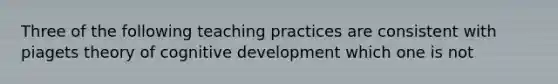 Three of the following teaching practices are consistent with piagets theory of cognitive development which one is not