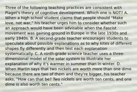 Three of the following teaching practices are consistent with Piaget's theory of cognitive development. Which one is NOT? A. When a high school student claims that people should "Make love, not war," his teacher urges him to consider whether such an approach would have been advisable when the Fascist movement was gaining ground in Europe in the late 1930s and early 1940s. B. A second-grade teacher encourages students to speculate about possible explanations as to why kites of different shapes fly differently and then test each explanation systematically. C. A ninth-grade science teacher uses a three-dimensional model of the solar system to illustrate her explanation of why it's warmer in summer than in winter. D. When Martin says that two nickels are worth more than one dime because there are two of them and they're bigger, his teacher asks, "How can that be? Two nickels are worth ten cents, and one dime is also worth ten cents."