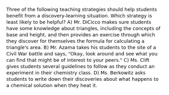 Three of the following teaching strategies should help students benefit from a discovery-learning situation. Which strategy is least likely to be helpful? A) Mr. DiCicco makes sure students have some knowledge about triangles, including the concepts of base and height, and then provides an exercise through which they discover for themselves the formula for calculating a triangle's area. B) Mr. Azama takes his students to the site of a Civil War battle and says, "Okay, look around and see what you can find that might be of interest to your peers." C) Ms. Clift gives students several guidelines to follow as they conduct an experiment in their chemistry class. D) Ms. Berkowitz asks students to write down their discoveries about what happens to a chemical solution when they heat it.