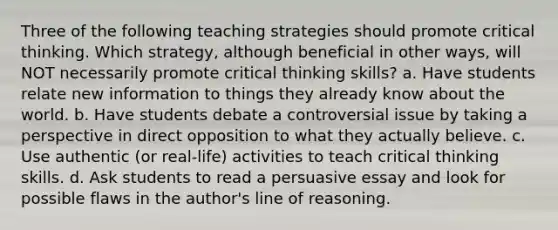 Three of the following teaching strategies should promote critical thinking. Which strategy, although beneficial in other ways, will NOT necessarily promote critical thinking skills? a. Have students relate new information to things they already know about the world. b. Have students debate a controversial issue by taking a perspective in direct opposition to what they actually believe. c. Use authentic (or real-life) activities to teach critical thinking skills. d. Ask students to read a persuasive essay and look for possible flaws in the author's line of reasoning.