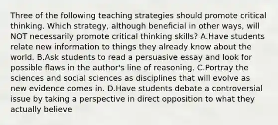 Three of the following teaching strategies should promote critical thinking. Which strategy, although beneficial in other ways, will NOT necessarily promote critical thinking skills? A.Have students relate new information to things they already know about the world. B.Ask students to read a persuasive essay and look for possible flaws in the author's line of reasoning. C.Portray the sciences and social sciences as disciplines that will evolve as new evidence comes in. D.Have students debate a controversial issue by taking a perspective in direct opposition to what they actually believe