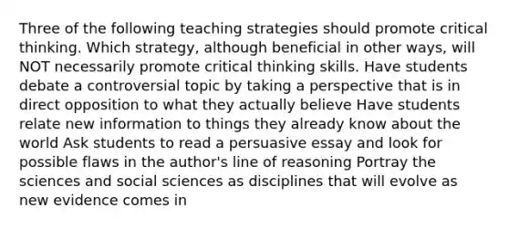 Three of the following teaching strategies should promote critical thinking. Which strategy, although beneficial in other ways, will NOT necessarily promote critical thinking skills. Have students debate a controversial topic by taking a perspective that is in direct opposition to what they actually believe Have students relate new information to things they already know about the world Ask students to read a persuasive essay and look for possible flaws in the author's line of reasoning Portray the sciences and social sciences as disciplines that will evolve as new evidence comes in