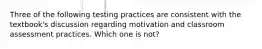 Three of the following testing practices are consistent with the textbook's discussion regarding motivation and classroom assessment practices. Which one is not?