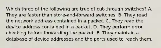 Which three of the following are true of cut-through switches? A. They are faster than store-and-forward switches. B. They read the network address contained in a packet. C. They read the device address contained in a packet. D. They perform error checking before forwarding the packet. E. They maintain a database of device addresses and the ports used to reach them.