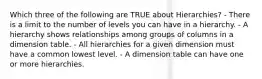 Which three of the following are TRUE about Hierarchies? - There is a limit to the number of levels you can have in a hierarchy. - A hierarchy shows relationships among groups of columns in a dimension table. - All hierarchies for a given dimension must have a common lowest level. - A dimension table can have one or more hierarchies.