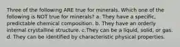 Three of the following ARE true for minerals. Which one of the following is NOT true for minerals? a. They have a specific, predictable chemical composition. b. They have an orderly internal crystalline structure. c.They can be a liquid, solid, or gas. d. They can be identified by characteristic physical properties.