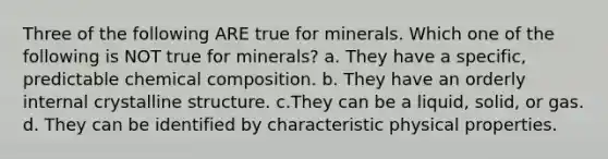 Three of the following ARE true for minerals. Which one of the following is NOT true for minerals? a. They have a specific, predictable chemical composition. b. They have an orderly internal crystalline structure. c.They can be a liquid, solid, or gas. d. They can be identified by characteristic physical properties.