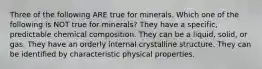 Three of the following ARE true for minerals. Which one of the following is NOT true for minerals? They have a specific, predictable chemical composition. They can be a liquid, solid, or gas. They have an orderly internal crystalline structure. They can be identified by characteristic physical properties.