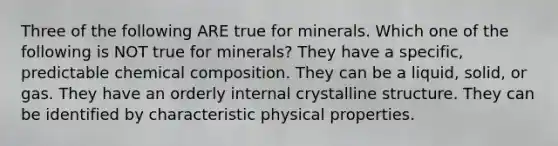 Three of the following ARE true for minerals. Which one of the following is NOT true for minerals? They have a specific, predictable chemical composition. They can be a liquid, solid, or gas. They have an orderly internal crystalline structure. They can be identified by characteristic physical properties.