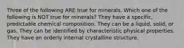 Three of the following ARE true for minerals. Which one of the following is NOT true for minerals? They have a specific, predictable chemical composition. They can be a liquid, solid, or gas. They can be identified by characteristic physical properties. They have an orderly internal crystalline structure.