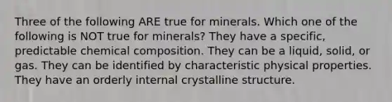 Three of the following ARE true for minerals. Which one of the following is NOT true for minerals? They have a specific, predictable chemical composition. They can be a liquid, solid, or gas. They can be identified by characteristic physical properties. They have an orderly internal crystalline structure.