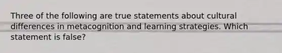 Three of the following are true statements about cultural differences in metacognition and learning strategies. Which statement is false?