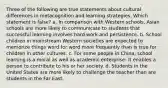 Three of the following are true statements about cultural differences in metacognition and learning strategies. Which statement is false? a. In comparison with Western schools, Asian schools are more likely to communicate to students that successful learning involves hard work and persistence. b. School children in mainstream Western societies are expected to memorize things word for word more frequently than is true for children in other cultures. c. For some people in China, school learning is a moral as well as academic enterprise: It enables a person to contribute to his or her society. d. Students in the United States are more likely to challenge the teacher than are students in the Far East.