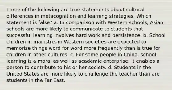 Three of the following are true statements about cultural differences in metacognition and learning strategies. Which statement is false? a. In comparison with Western schools, Asian schools are more likely to communicate to students that successful learning involves hard work and persistence. b. School children in mainstream Western societies are expected to memorize things word for word more frequently than is true for children in other cultures. c. For some people in China, school learning is a moral as well as academic enterprise: It enables a person to contribute to his or her society. d. Students in the United States are more likely to challenge the teacher than are students in the Far East.