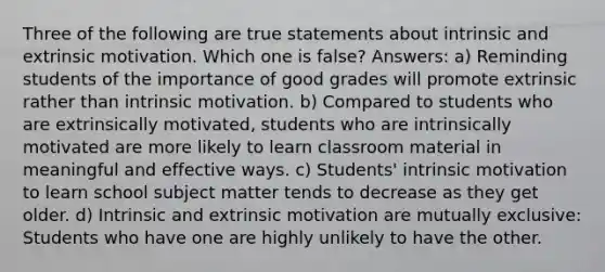 Three of the following are true statements about intrinsic and extrinsic motivation. Which one is false? Answers: a) Reminding students of the importance of good grades will promote extrinsic rather than intrinsic motivation. b) Compared to students who are extrinsically motivated, students who are intrinsically motivated are more likely to learn classroom material in meaningful and effective ways. c) Students' intrinsic motivation to learn school subject matter tends to decrease as they get older. d) Intrinsic and extrinsic motivation are mutually exclusive: Students who have one are highly unlikely to have the other.