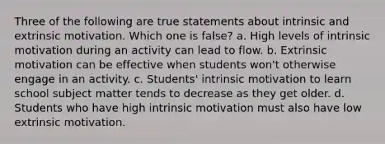 Three of the following are true statements about intrinsic and extrinsic motivation. Which one is false? a. High levels of intrinsic motivation during an activity can lead to flow. b. Extrinsic motivation can be effective when students won't otherwise engage in an activity. c. Students' intrinsic motivation to learn school subject matter tends to decrease as they get older. d. Students who have high intrinsic motivation must also have low extrinsic motivation.