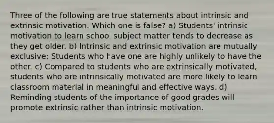 Three of the following are true statements about intrinsic and extrinsic motivation. Which one is false? a) Students' intrinsic motivation to learn school subject matter tends to decrease as they get older. b) Intrinsic and extrinsic motivation are mutually exclusive: Students who have one are highly unlikely to have the other. c) Compared to students who are extrinsically motivated, students who are intrinsically motivated are more likely to learn classroom material in meaningful and effective ways. d) Reminding students of the importance of good grades will promote extrinsic rather than intrinsic motivation.