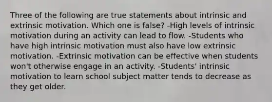 Three of the following are true statements about intrinsic and extrinsic motivation. Which one is false? -High levels of intrinsic motivation during an activity can lead to flow. -Students who have high intrinsic motivation must also have low extrinsic motivation. -Extrinsic motivation can be effective when students won't otherwise engage in an activity. -Students' intrinsic motivation to learn school subject matter tends to decrease as they get older.