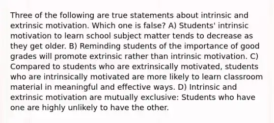 Three of the following are true statements about intrinsic and extrinsic motivation. Which one is false? A) Students' intrinsic motivation to learn school subject matter tends to decrease as they get older. B) Reminding students of the importance of good grades will promote extrinsic rather than intrinsic motivation. C) Compared to students who are extrinsically motivated, students who are intrinsically motivated are more likely to learn classroom material in meaningful and effective ways. D) Intrinsic and extrinsic motivation are mutually exclusive: Students who have one are highly unlikely to have the other.