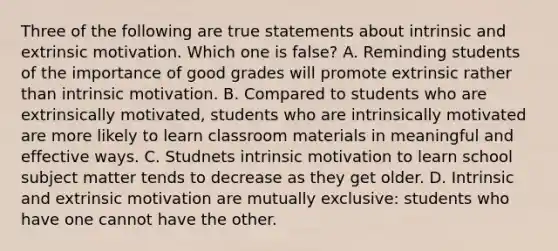 Three of the following are true statements about intrinsic and extrinsic motivation. Which one is false? A. Reminding students of the importance of good grades will promote extrinsic rather than intrinsic motivation. B. Compared to students who are extrinsically motivated, students who are intrinsically motivated are more likely to learn classroom materials in meaningful and effective ways. C. Studnets intrinsic motivation to learn school subject matter tends to decrease as they get older. D. Intrinsic and extrinsic motivation are mutually exclusive: students who have one cannot have the other.