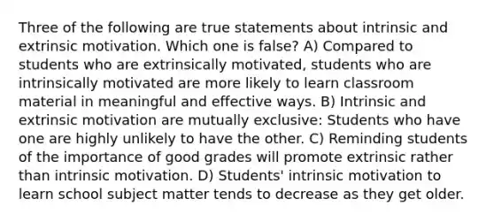 Three of the following are true statements about intrinsic and extrinsic motivation. Which one is false? A) Compared to students who are extrinsically motivated, students who are intrinsically motivated are more likely to learn classroom material in meaningful and effective ways. B) Intrinsic and extrinsic motivation are mutually exclusive: Students who have one are highly unlikely to have the other. C) Reminding students of the importance of good grades will promote extrinsic rather than intrinsic motivation. D) Students' intrinsic motivation to learn school subject matter tends to decrease as they get older.