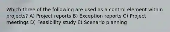 Which three of the following are used as a control element within projects? A) Project reports B) Exception reports C) Project meetings D) Feasibility study E) Scenario planning