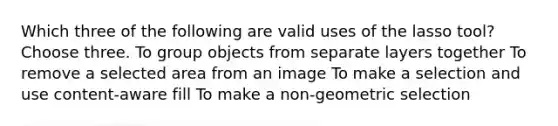 Which three of the following are valid uses of the lasso tool? Choose three. To group objects from separate layers together To remove a selected area from an image To make a selection and use content-aware fill To make a non-geometric selection