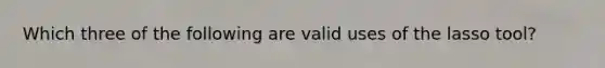 Which three of the following are valid uses of the lasso tool?