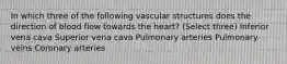 In which three of the following vascular structures does the direction of blood flow towards the heart? (Select three) Inferior vena cava Superior vena cava Pulmonary arteries Pulmonary veins Coronary arteries