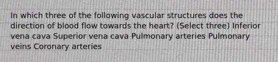 In which three of the following vascular structures does the direction of blood flow towards the heart? (Select three) Inferior vena cava Superior vena cava Pulmonary arteries Pulmonary veins Coronary arteries